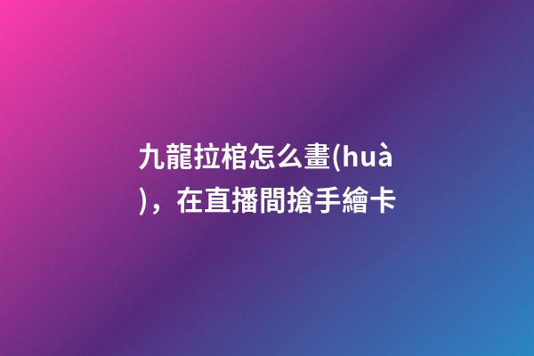 九龍拉棺怎么畫(huà)，在直播間搶手繪卡-第1張-觀點(diǎn)-玄機(jī)派