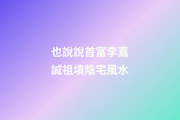 也說說首富李嘉誠祖墳陰宅風水