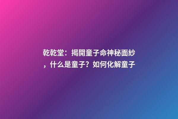 乾乾堂：揭開童子命神秘面紗，什么是童子？如何化解童子