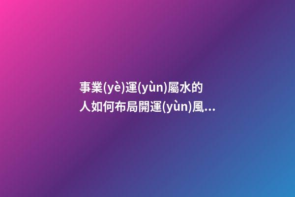 事業(yè)運(yùn)屬水的人如何布局開運(yùn)風(fēng)水