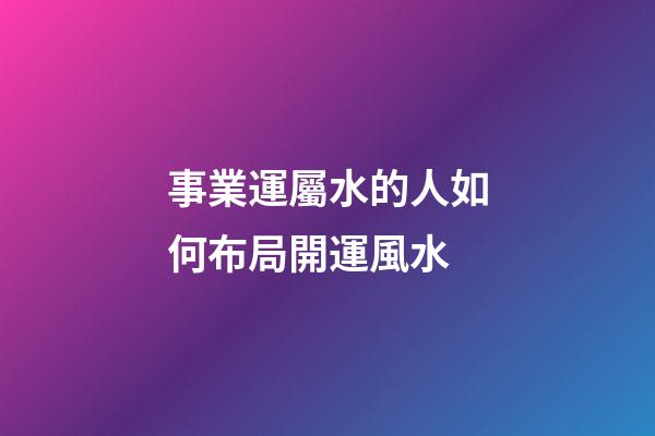 事業運屬水的人如何布局開運風水