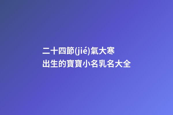 二十四節(jié)氣大寒出生的寶寶小名乳名大全
