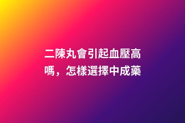 二陳丸會引起血壓高嗎，怎樣選擇中成藥-第1張-觀點-玄機派
