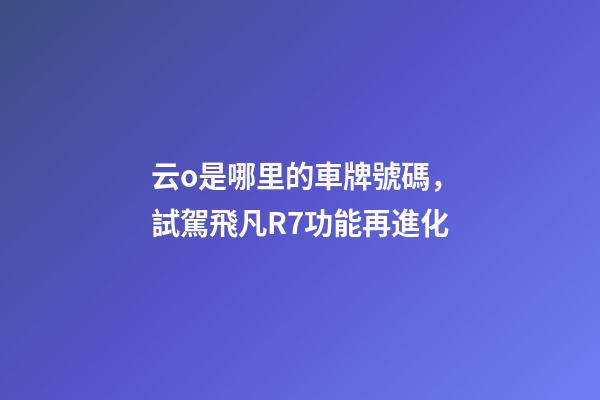 云o是哪里的車牌號碼，試駕飛凡R7功能再進化-第1張-觀點-玄機派