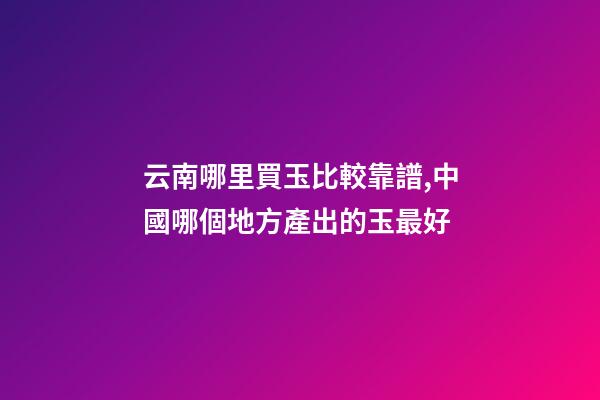 云南哪里買玉比較靠譜,中國哪個地方產出的玉最好-第1張-觀點-玄機派