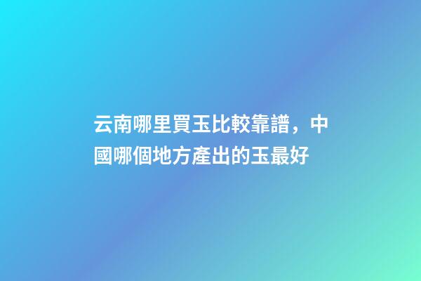 云南哪里買玉比較靠譜，中國哪個地方產出的玉最好-第1張-觀點-玄機派
