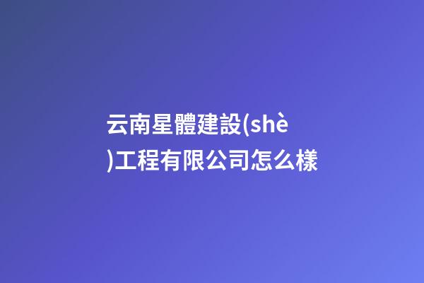 云南星體建設(shè)工程有限公司怎么樣
