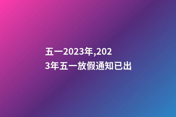 五一2023年,2023年五一放假通知已出-第1張-觀點-玄機派