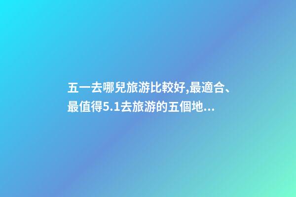 五一去哪兒旅游比較好,最適合、最值得5.1去旅游的五個地方。-第1張-觀點-玄機派