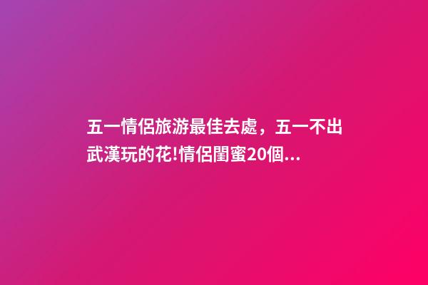 五一情侶旅游最佳去處，五一不出武漢玩的花!情侶閨蜜20個約會私藏好去處-第1張-觀點-玄機派