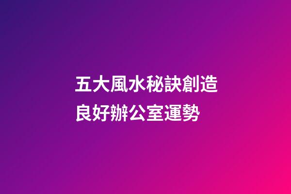 五大風水秘訣創造良好辦公室運勢