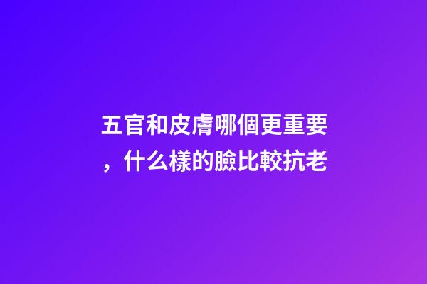 五官和皮膚哪個更重要，什么樣的臉比較抗老-第1張-觀點-玄機派