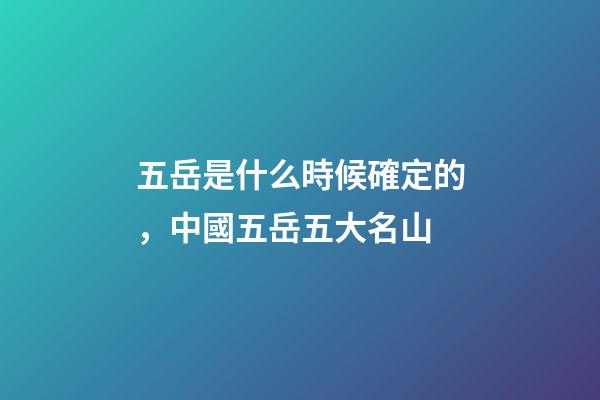 五岳是什么時候確定的，中國五岳五大名山-第1張-觀點-玄機派