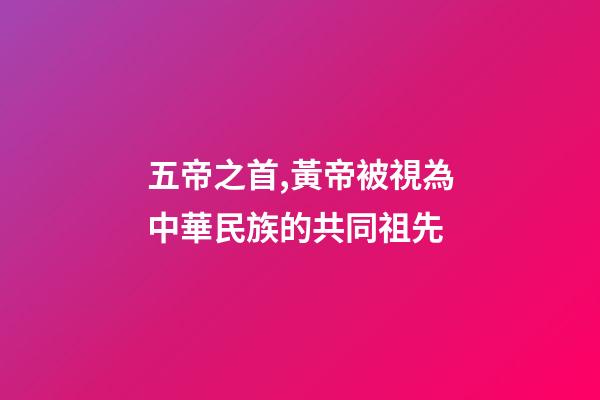 五帝之首,黃帝被視為中華民族的共同祖先-第1張-觀點-玄機派