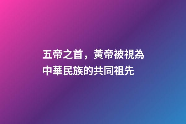 五帝之首，黃帝被視為中華民族的共同祖先-第1張-觀點-玄機派