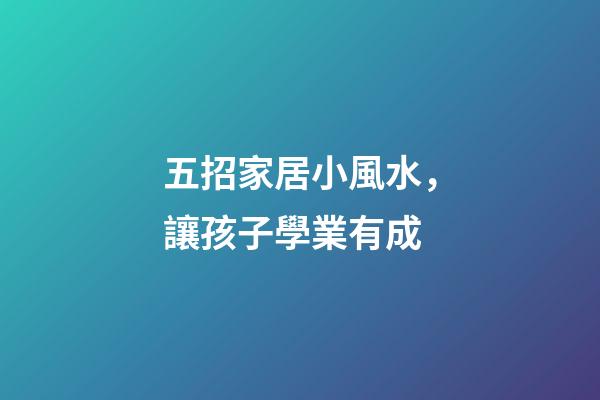 五招家居小風水，讓孩子學業有成