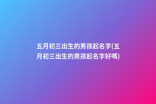 五月初三出生的男孩起名字(五月初三出生的男孩起名字好嗎)