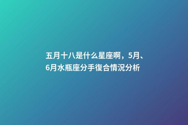 五月十八是什么星座啊，5月、6月水瓶座(01.20-02.18)分手復合情況分析-第1張-觀點-玄機派