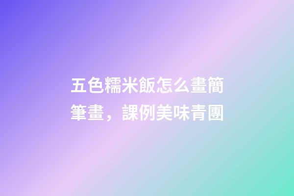 五色糯米飯怎么畫簡筆畫，課例美味青團-第1張-觀點-玄機派