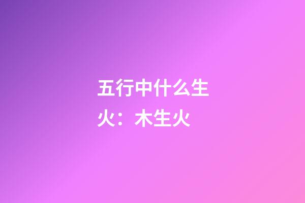 五行中什么生火：木生火