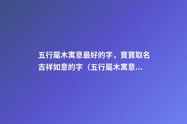 五行屬木寓意最好的字，寶寶取名吉祥如意的字（五行屬木寓意最好的字,寶寶取名吉祥如意的字有哪些）