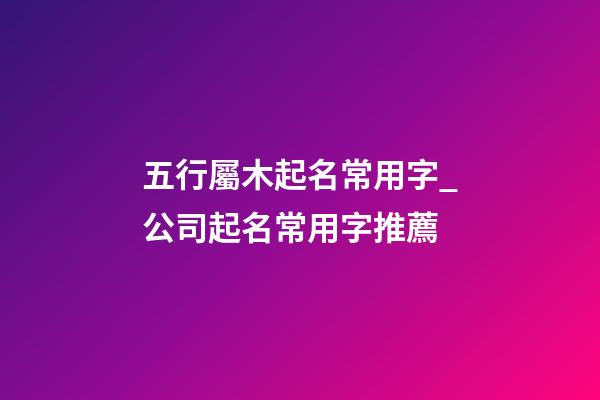 五行屬木起名常用字_公司起名常用字推薦-第1張-公司起名-玄機派