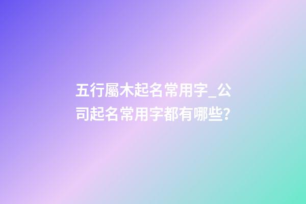 五行屬木起名常用字_公司起名常用字都有哪些？-第1張-公司起名-玄機派
