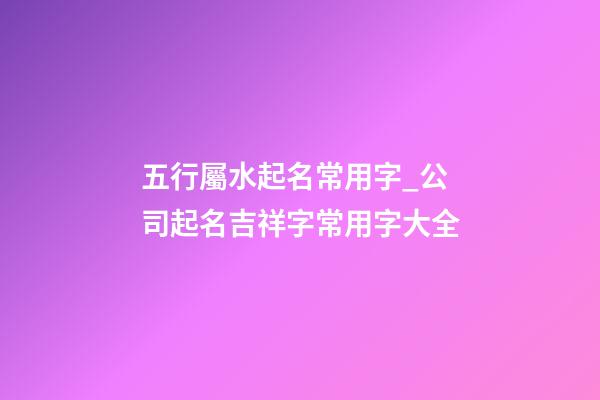 五行屬水起名常用字_公司起名吉祥字常用字大全-第1張-公司起名-玄機派