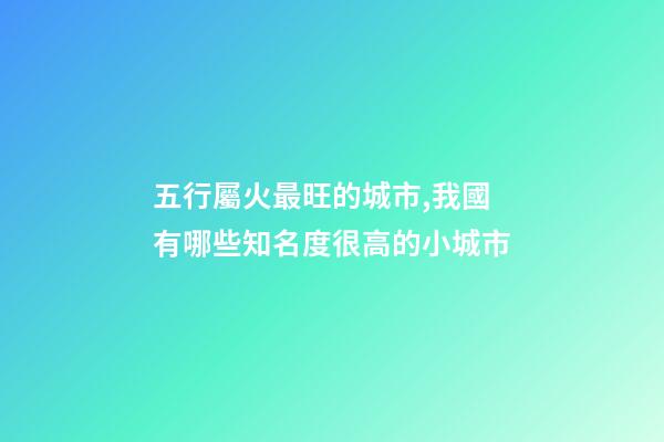 五行屬火最旺的城市,我國有哪些知名度很高的小城市-第1張-觀點-玄機派