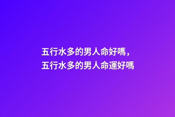 五行水多的男人命好嗎，五行水多的男人命運好嗎