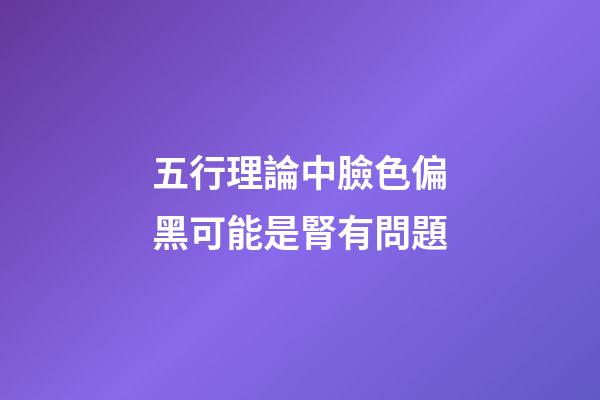 五行理論中臉色偏黑可能是腎有問題