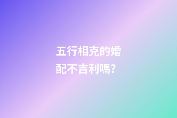 五行相克的婚配不吉利嗎？