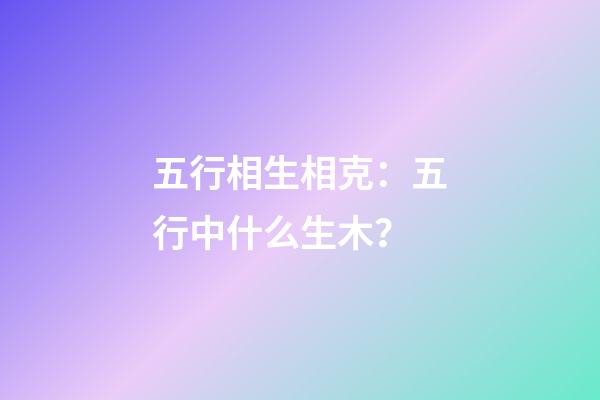 五行相生相克：五行中什么生木？