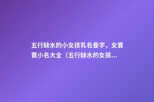 五行缺水的小女孩乳名疊字，女寶寶小名大全（五行缺水的女孩乳名疊用名）