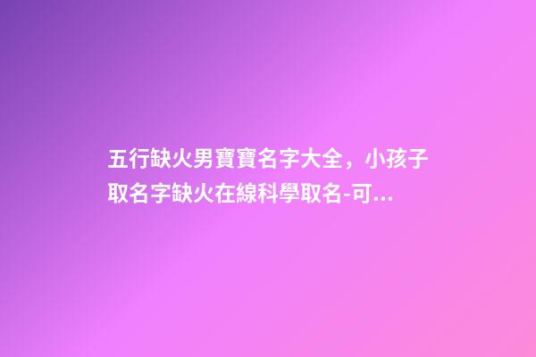 五行缺火男寶寶名字大全，小孩子取名字缺火在線科學取名-可愛點-第1張-觀點-玄機派