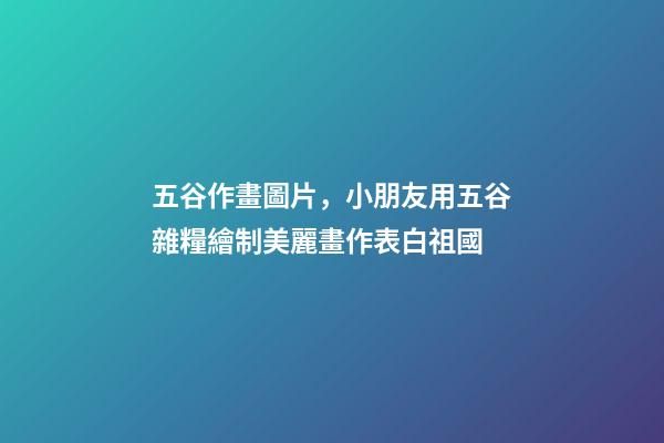 五谷作畫圖片，小朋友用五谷雜糧繪制美麗畫作表白祖國-第1張-觀點-玄機派