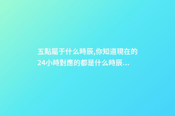 五點屬于什么時辰,你知道現在的24小時對應的都是什么時辰嗎-第1張-觀點-玄機派