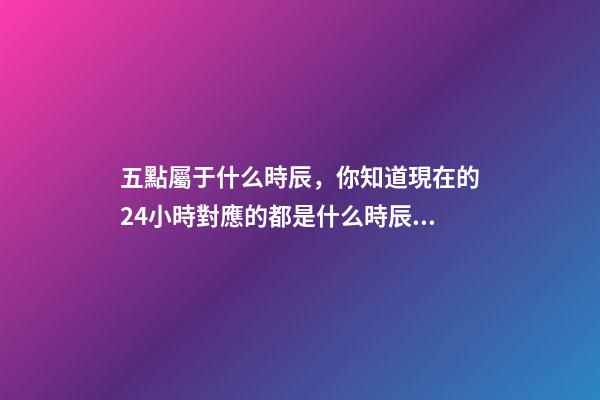 五點屬于什么時辰，你知道現在的24小時對應的都是什么時辰嗎-第1張-觀點-玄機派