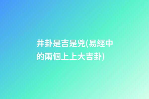 井卦是吉是兇(易經中的兩個上上大吉卦)