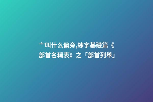 亠叫什么偏旁,練字基礎篇《部首名稱表》之「部首列舉」-第1張-觀點-玄機派