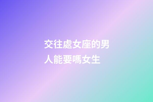 交往處女座的男人能要嗎女生-第1張-星座運勢-玄機派