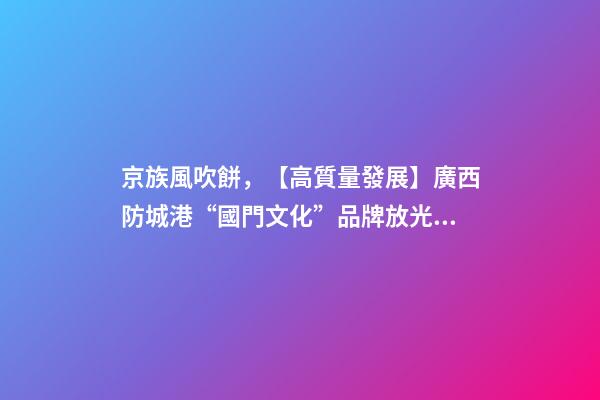 京族風吹餅，【高質量發展】廣西防城港“國門文化”品牌放光彩-第1張-觀點-玄機派