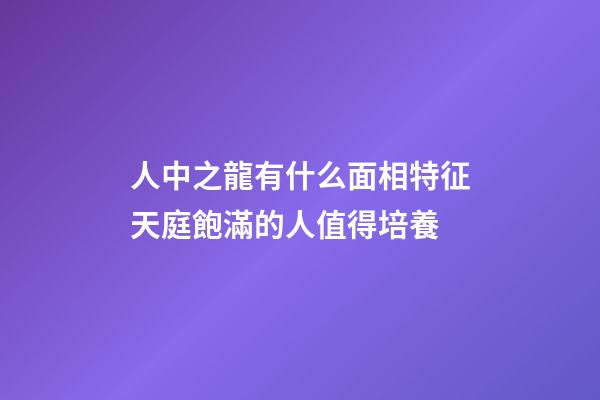 人中之龍有什么面相特征?天庭飽滿的人值得培養