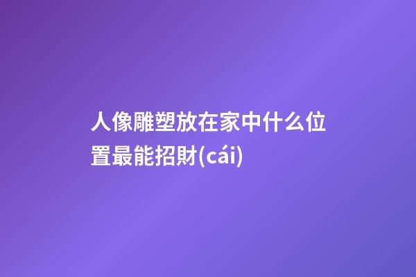 人像雕塑放在家中什么位置最能招財(cái)