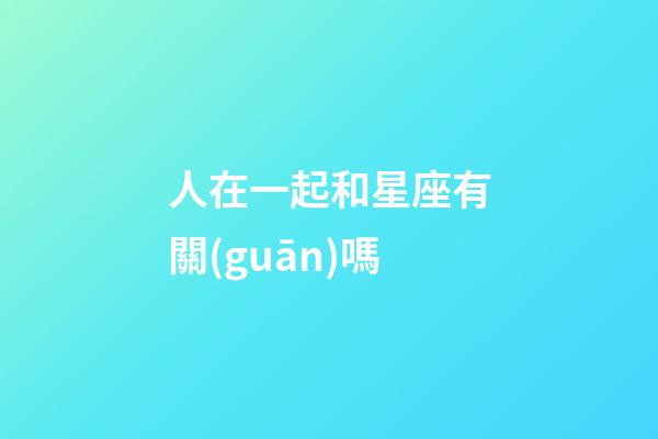 人在一起和星座有關(guān)嗎-第1張-星座運勢-玄機派