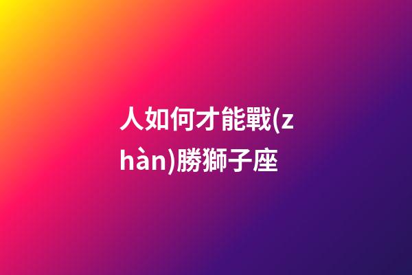 人如何才能戰(zhàn)勝獅子座-第1張-星座運(yùn)勢-玄機(jī)派