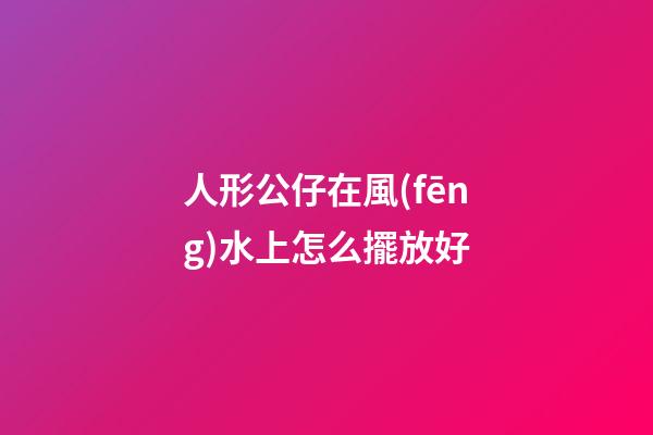 人形公仔在風(fēng)水上怎么擺放好