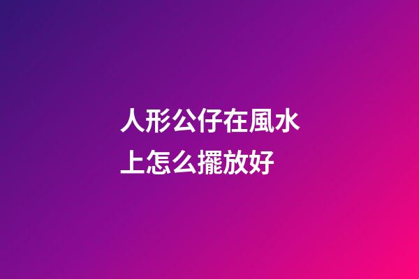 人形公仔在風水上怎么擺放好