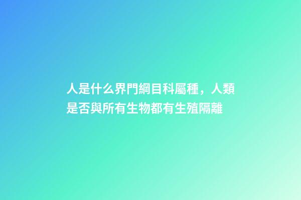 人是什么界門綱目科屬種，人類是否與所有生物都有生殖隔離-第1張-觀點(diǎn)-玄機(jī)派