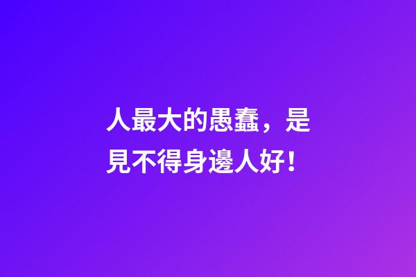 人最大的愚蠢，是見不得身邊人好！